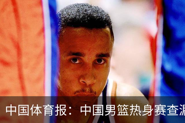 中国体育报：中国男篮热身赛查漏补缺