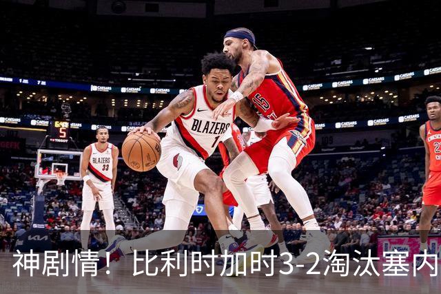 神剧情！比利时加时3-2淘汰塞内加尔 蒂莱曼斯绝平+点射绝杀